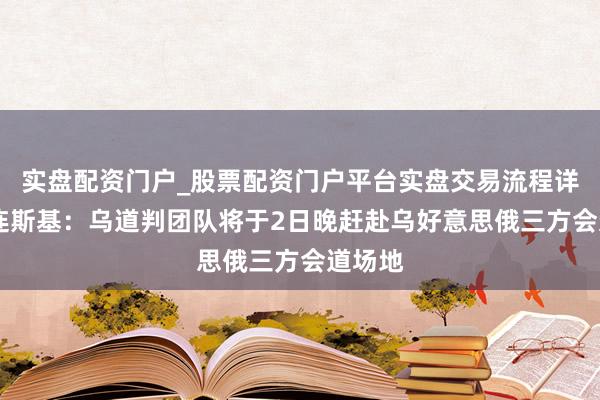 实盘配资门户_股票配资门户平台实盘交易流程详解 泽连斯基：乌道判团队将于2日晚赶赴乌好意思俄三方会道场地