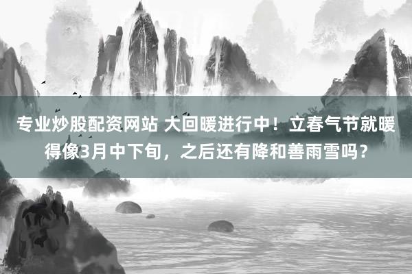 专业炒股配资网站 大回暖进行中！立春气节就暖得像3月中下旬，之后还有降和善雨雪吗？