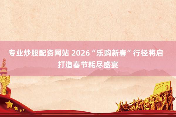 专业炒股配资网站 2026“乐购新春”行径将启  打造春节耗尽盛宴