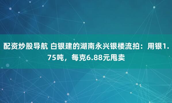 配资炒股导航 白银建的湖南永兴银楼流拍：用银1.75吨，每克6.88元甩卖