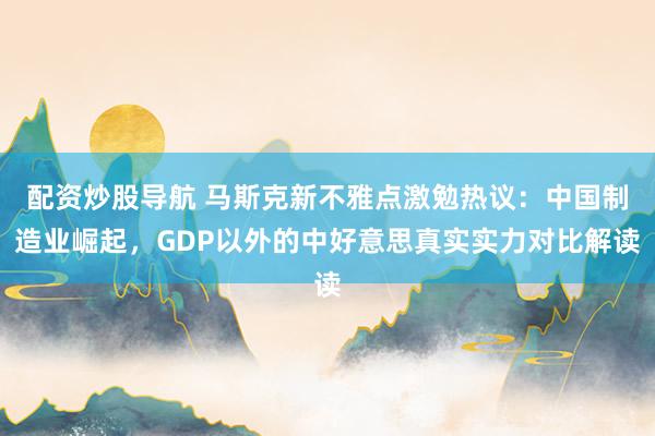 配资炒股导航 马斯克新不雅点激勉热议：中国制造业崛起，GDP以外的中好意思真实实力对比解读