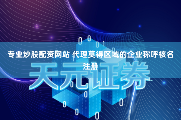 专业炒股配资网站 代理莫得区域的企业称呼核名注册