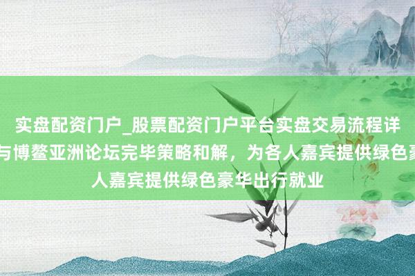 实盘配资门户_股票配资门户平台实盘交易流程详解 腾势汽车与博鳌亚洲论坛完毕策略和解，为各人嘉宾提供绿色豪华出行就业