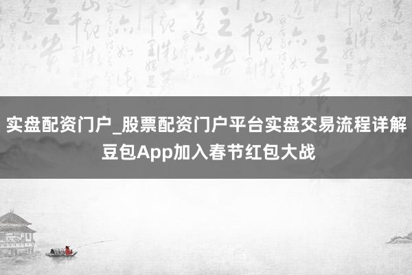 实盘配资门户_股票配资门户平台实盘交易流程详解 豆包App加入春节红包大战