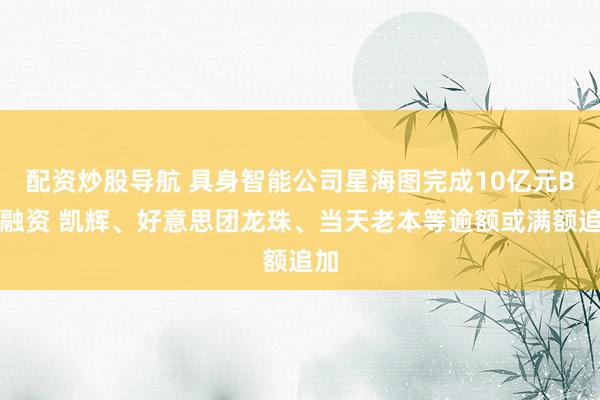 配资炒股导航 具身智能公司星海图完成10亿元B轮融资 凯辉、好意思团龙珠、当天老本等逾额或满额追加