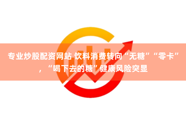 专业炒股配资网站 饮料消费转向“无糖”“零卡”，“喝下去的糖”健康风险突显