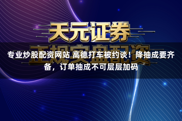 专业炒股配资网站 高德打车被约谈！降抽成要齐备，订单抽成不可层层加码