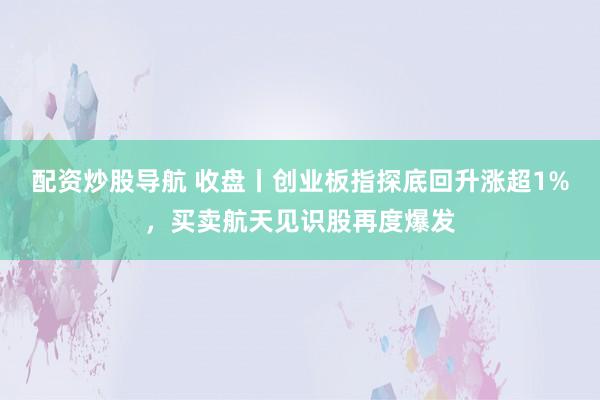 配资炒股导航 收盘丨创业板指探底回升涨超1%，买卖航天见识股再度爆发