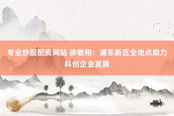 专业炒股配资网站 徐敏栩：浦东新区全地点助力科创企业发展
