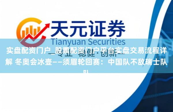 实盘配资门户_股票配资门户平台实盘交易流程详解 冬奥会冰壶——须眉轮回赛：中国队不敌瑞士队