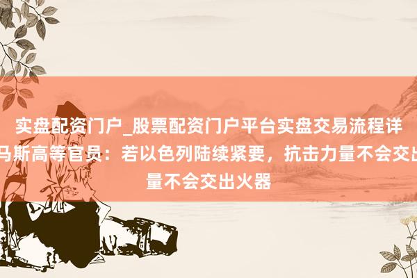 实盘配资门户_股票配资门户平台实盘交易流程详解 哈马斯高等官员：若以色列陆续紧要，抗击力量不会交出火器