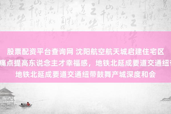 股票配资平台查询网 沈阳航空航天城启建住宅区，破解“有产无城”痛点提高东说念主才幸福感，地铁北延成要道交通纽带鼓舞产城深度和会