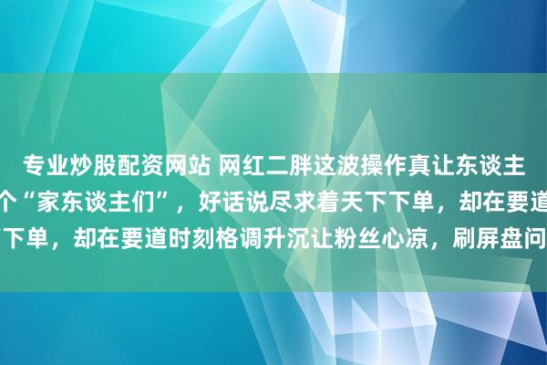 专业炒股配资网站 网红二胖这波操作真让东谈主看懵，直播间里一口一个“家东谈主们”，好话说尽求着天下下单，却在要道时刻格调升沉让粉丝心凉，刷屏盘问短暂炸开锅
