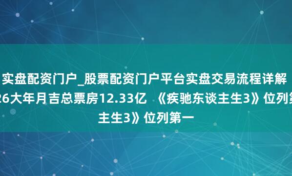 实盘配资门户_股票配资门户平台实盘交易流程详解 2026大年月吉总票房12.33亿  《疾驰东谈主生3》位列第一