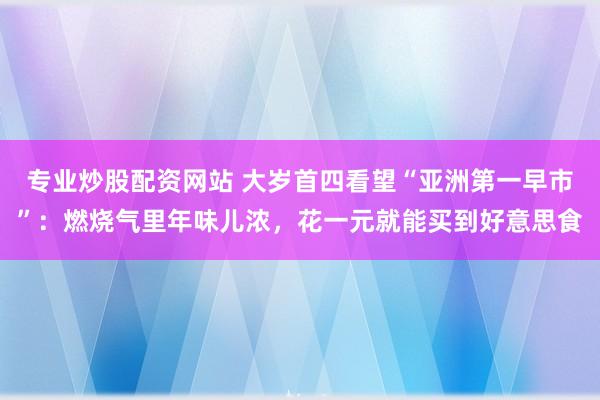 专业炒股配资网站 大岁首四看望“亚洲第一早市”：燃烧气里年味儿浓，花一元就能买到好意思食