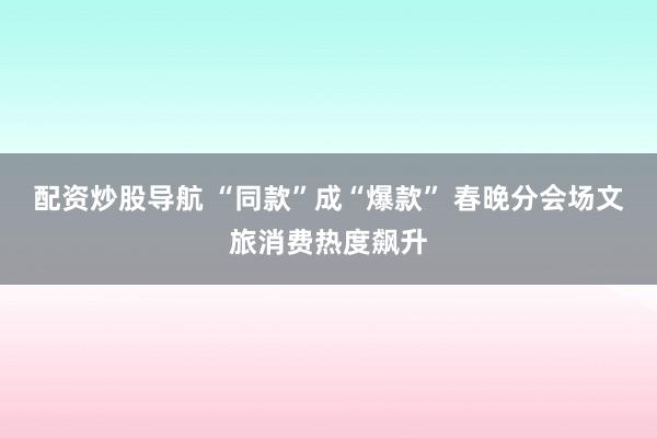 配资炒股导航 “同款”成“爆款” 春晚分会场文旅消费热度飙升