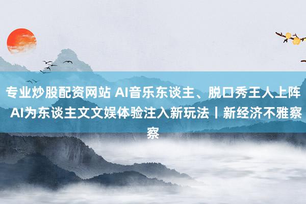 专业炒股配资网站 AI音乐东谈主、脱口秀王人上阵  AI为东谈主文文娱体验注入新玩法丨新经济不雅察