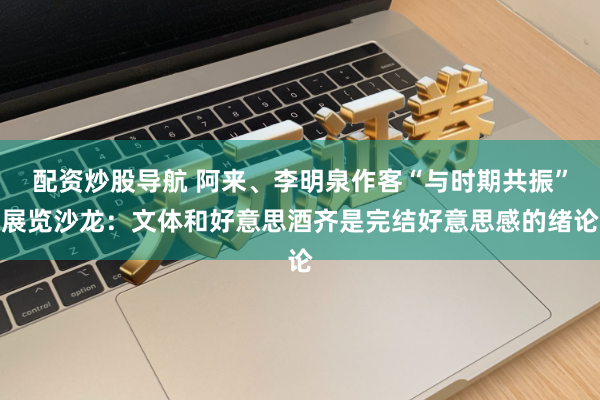 配资炒股导航 阿来、李明泉作客“与时期共振”展览沙龙：文体和好意思酒齐是完结好意思感的绪论