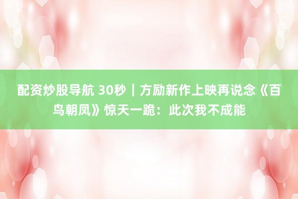 配资炒股导航 30秒｜方励新作上映再说念《百鸟朝凤》惊天一跪：此次我不成能