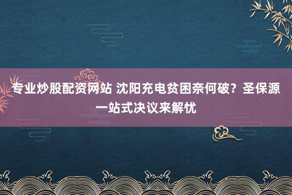 专业炒股配资网站 沈阳充电贫困奈何破？圣保源一站式决议来解忧