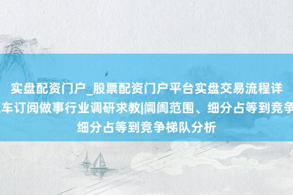 实盘配资门户_股票配资门户平台实盘交易流程详解 电动汽车订阅做事行业调研求教|阛阓范围、细分占等到竞争梯队分析