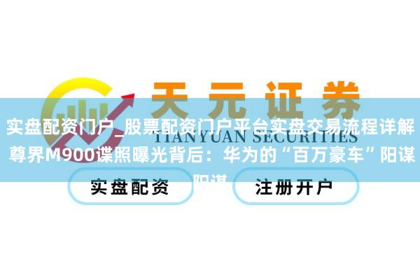 实盘配资门户_股票配资门户平台实盘交易流程详解 尊界M900谍照曝光背后：华为的“百万豪车”阳谋
