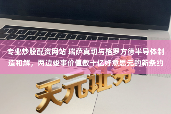 专业炒股配资网站 瑞萨真切与格罗方德半导体制造和解，两边竣事价值数十亿好意思元的新条约