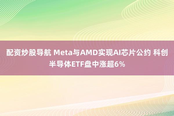 配资炒股导航 Meta与AMD实现AI芯片公约 科创半导体ETF盘中涨超6%