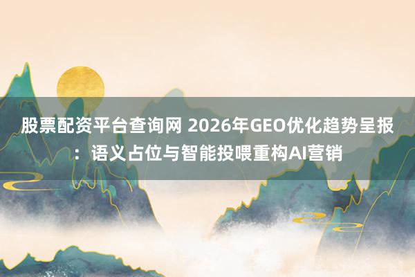 股票配资平台查询网 2026年GEO优化趋势呈报：语义占位与智能投喂重构AI营销