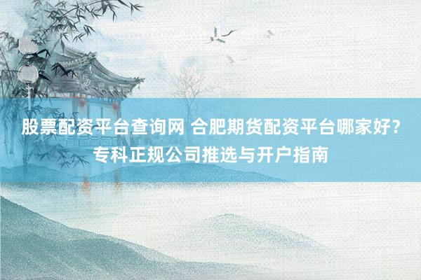 股票配资平台查询网 合肥期货配资平台哪家好？专科正规公司推选与开户指南