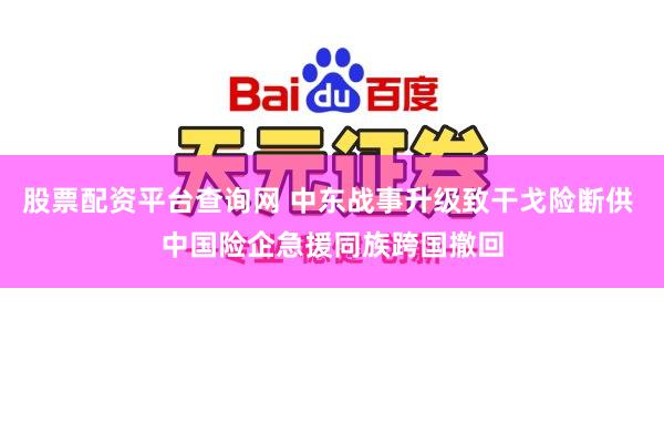 股票配资平台查询网 中东战事升级致干戈险断供 中国险企急援同族跨国撤回