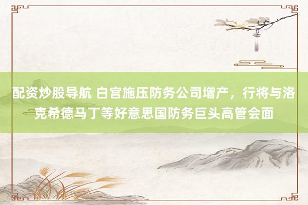 配资炒股导航 白宫施压防务公司增产，行将与洛克希德马丁等好意思国防务巨头高管会面