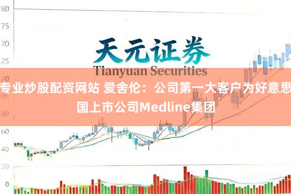 专业炒股配资网站 爱舍伦：公司第一大客户为好意思国上市公司Medline集团