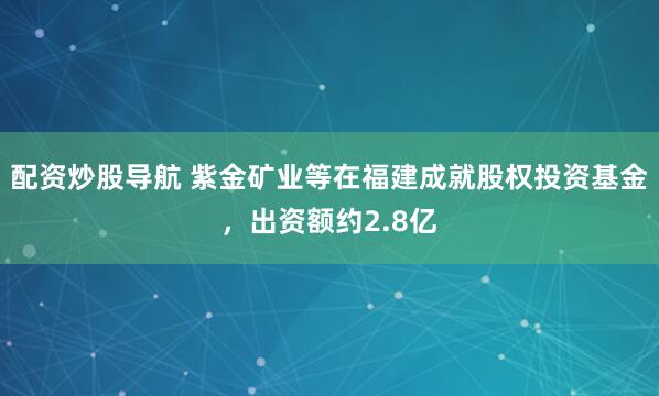 配资炒股导航 紫金矿业等在福建成就股权投资基金，出资额约2.8亿