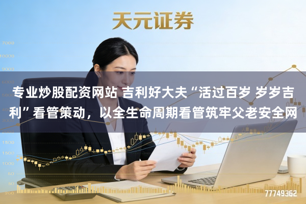 专业炒股配资网站 吉利好大夫“活过百岁 岁岁吉利”看管策动，以全生命周期看管筑牢父老安全网