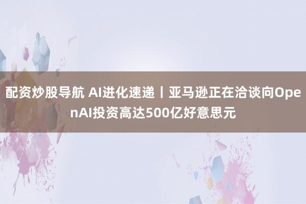 配资炒股导航 AI进化速递丨亚马逊正在洽谈向OpenAI投资高达500亿好意思元