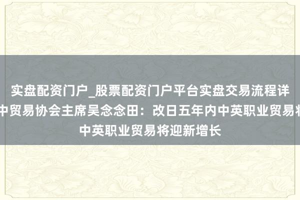 实盘配资门户_股票配资门户平台实盘交易流程详解 专访英中贸易协会主席吴念念田：改日五年内中英职业贸易将迎新增长