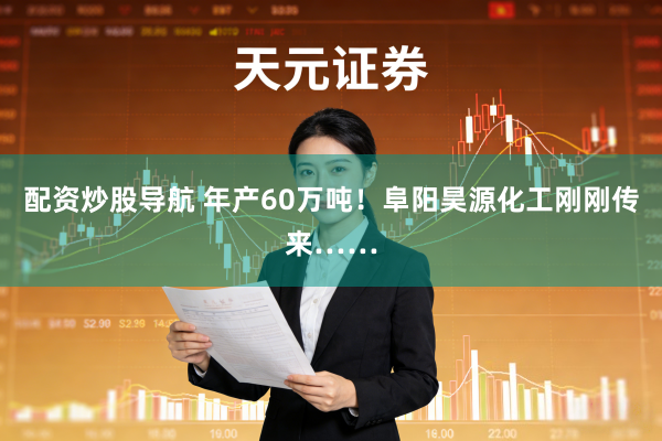 配资炒股导航 年产60万吨！阜阳昊源化工刚刚传来……