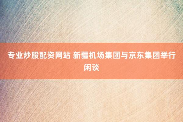 专业炒股配资网站 新疆机场集团与京东集团举行闲谈