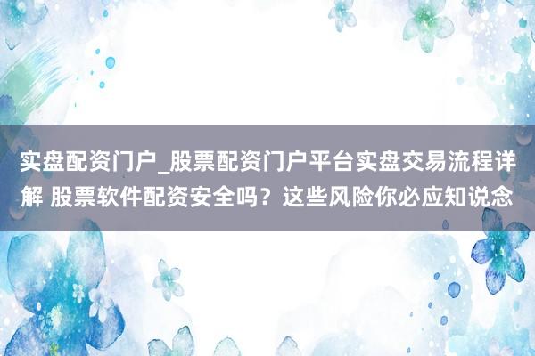 实盘配资门户_股票配资门户平台实盘交易流程详解 股票软件配资安全吗？这些风险你必应知说念