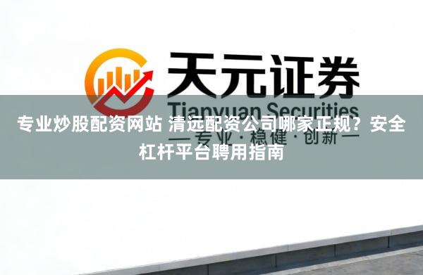 专业炒股配资网站 清远配资公司哪家正规？安全杠杆平台聘用指南