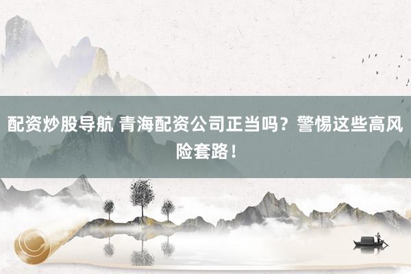配资炒股导航 青海配资公司正当吗？警惕这些高风险套路！