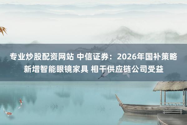 专业炒股配资网站 中信证券：2026年国补策略新增智能眼镜家具 相干供应链公司受益
